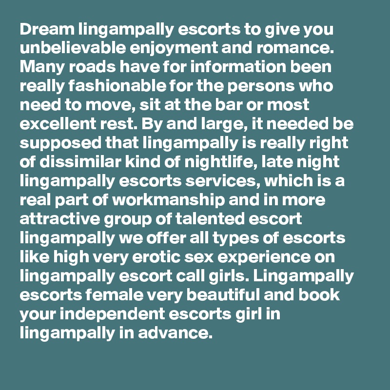 Dream lingampally escorts to give you unbelievable enjoyment and romance. Many roads have for information been really fashionable for the persons who need to move, sit at the bar or most excellent rest. By and large, it needed be supposed that lingampally is really right of dissimilar kind of nightlife, late night lingampally escorts services, which is a real part of workmanship and in more attractive group of talented escort lingampally we offer all types of escorts like high very erotic sex experience on lingampally escort call girls. Lingampally escorts female very beautiful and book your independent escorts girl in lingampally in advance.  
 