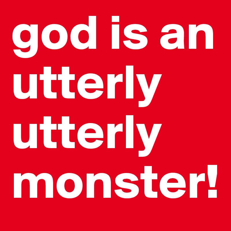god is an utterly utterly monster!