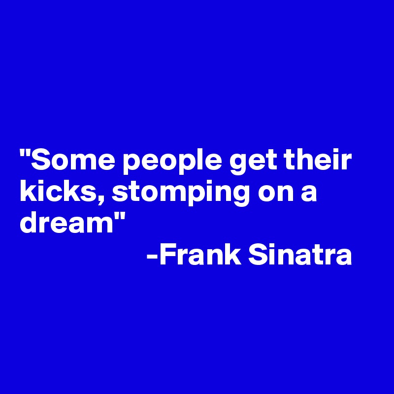



"Some people get their kicks, stomping on a dream"
                    -Frank Sinatra


