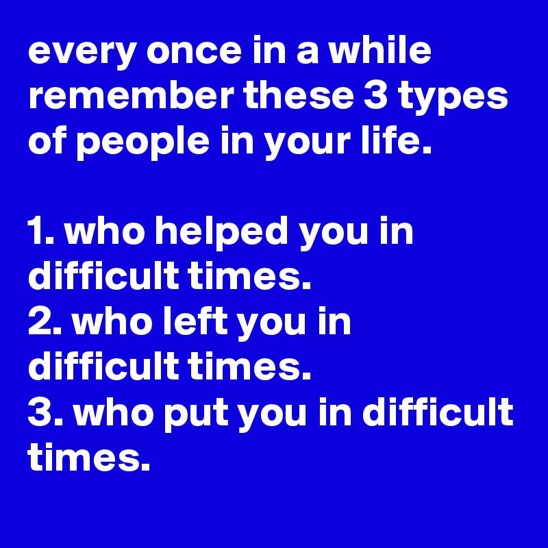 every once in a while remember these 3 types of people in your life. 

1. who helped you in difficult times.
2. who left you in difficult times.
3. who put you in difficult times.