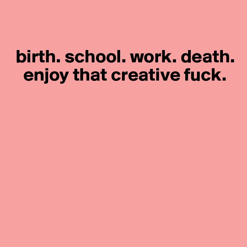 

 birth. school. work. death. 
   enjoy that creative fuck.






