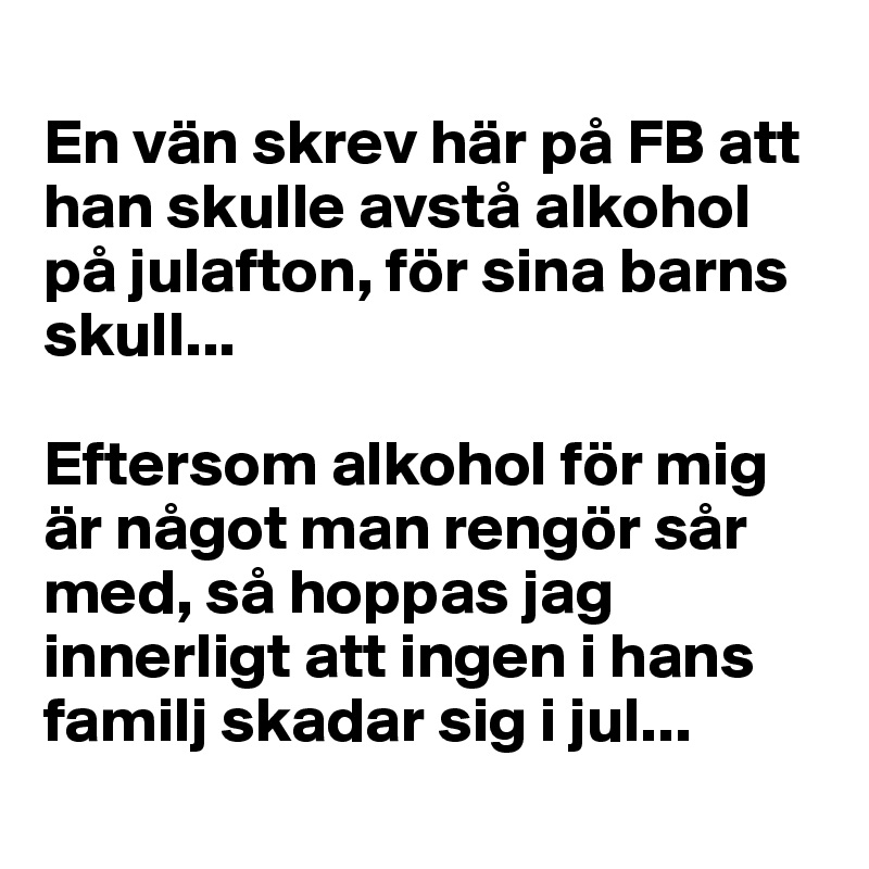 
En vän skrev här på FB att han skulle avstå alkohol på julafton, för sina barns skull... 

Eftersom alkohol för mig är något man rengör sår med, så hoppas jag innerligt att ingen i hans familj skadar sig i jul...
