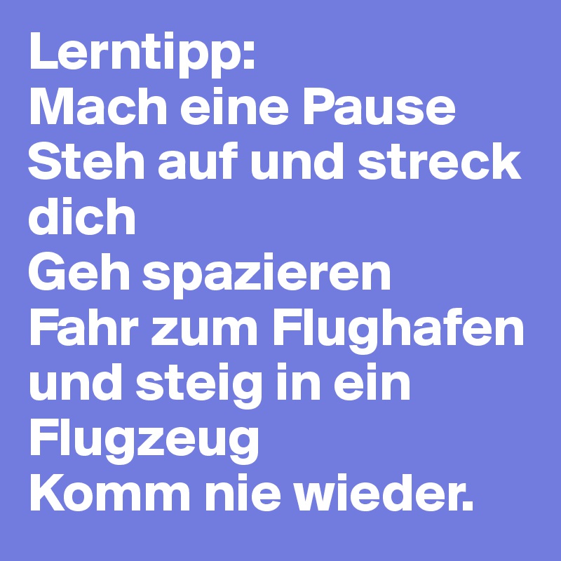 Lerntipp:
Mach eine Pause
Steh auf und streck dich
Geh spazieren
Fahr zum Flughafen und steig in ein Flugzeug
Komm nie wieder.