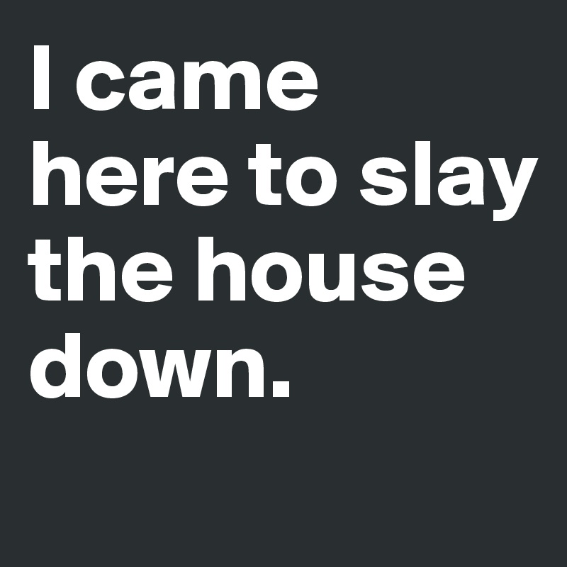 I came here to slay the house down. 
