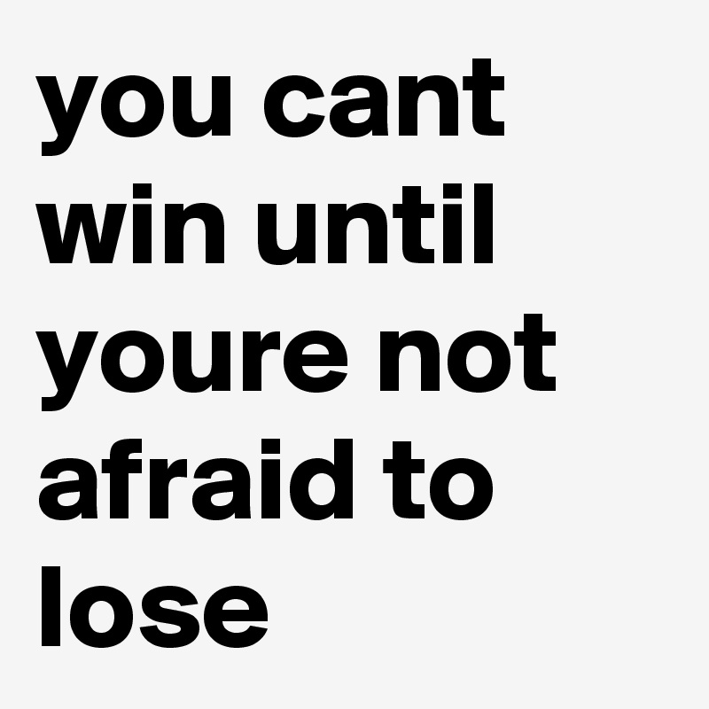 you cant win until youre not afraid to lose