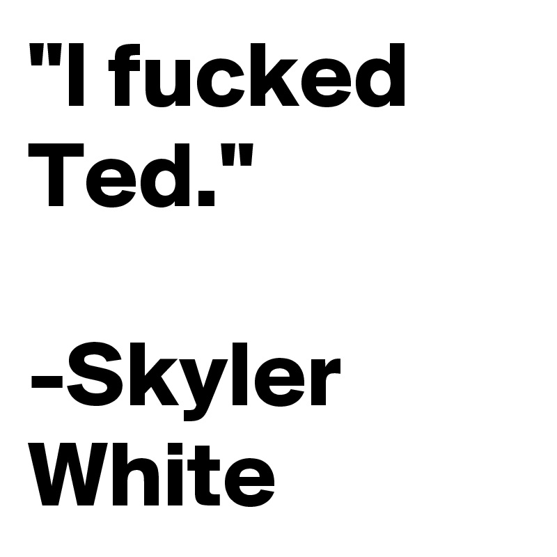 "I fucked Ted."

-Skyler White