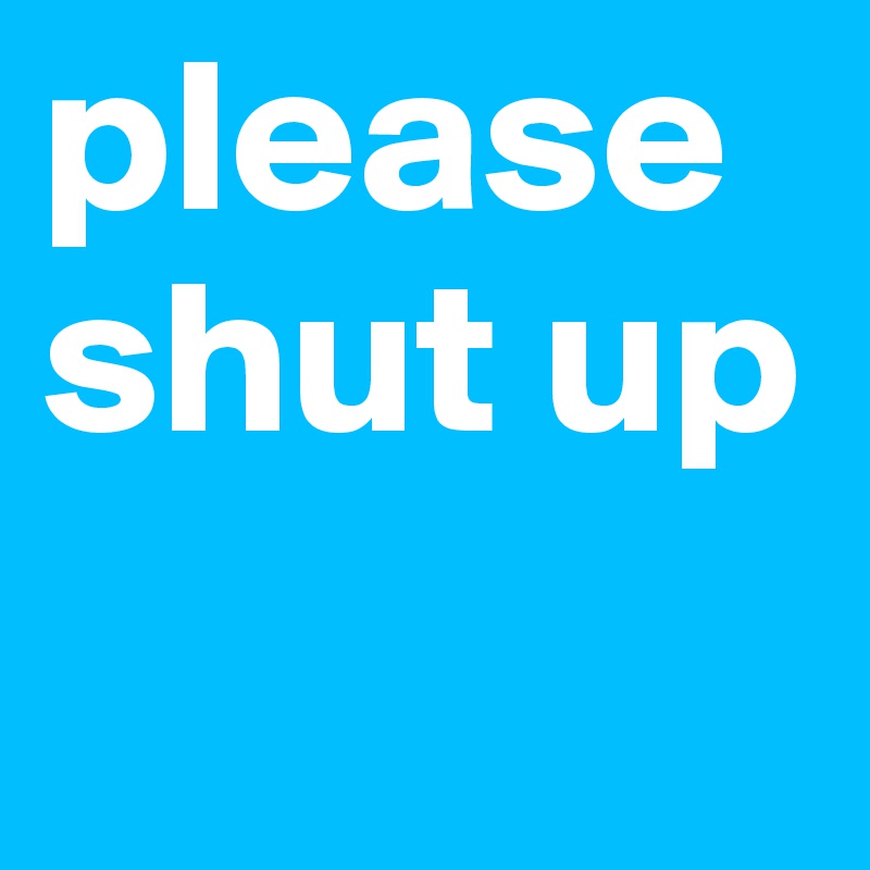 please shut up