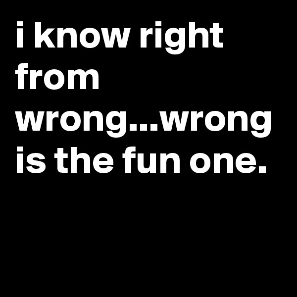 i know right from wrong...wrong is the fun one.