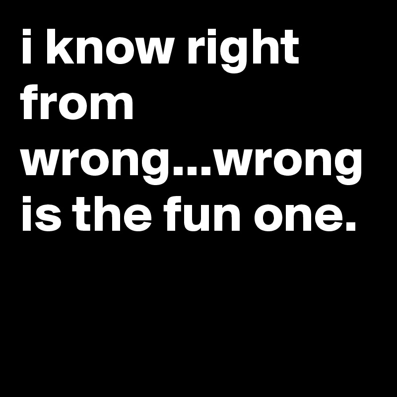 i know right from wrong...wrong is the fun one.