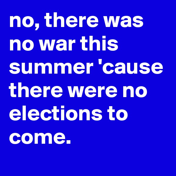 no, there was no war this summer 'cause there were no elections to come.