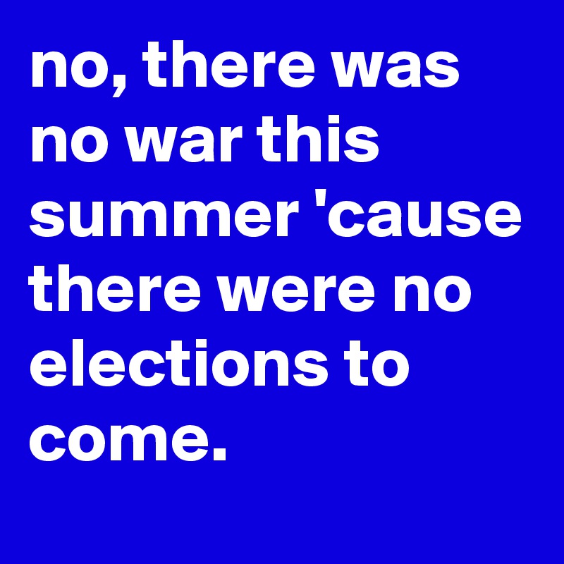 no, there was no war this summer 'cause there were no elections to come.