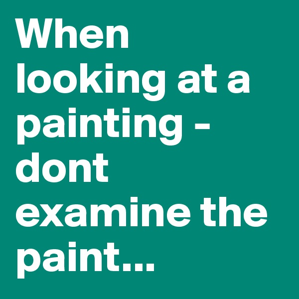 When looking at a painting - dont examine the paint...