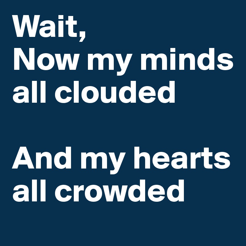 Wait, 
Now my minds all clouded

And my hearts all crowded