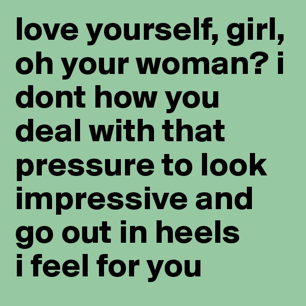 love yourself, girl, oh your woman? i dont how you deal with that pressure to look impressive and go out in heels
i feel for you
