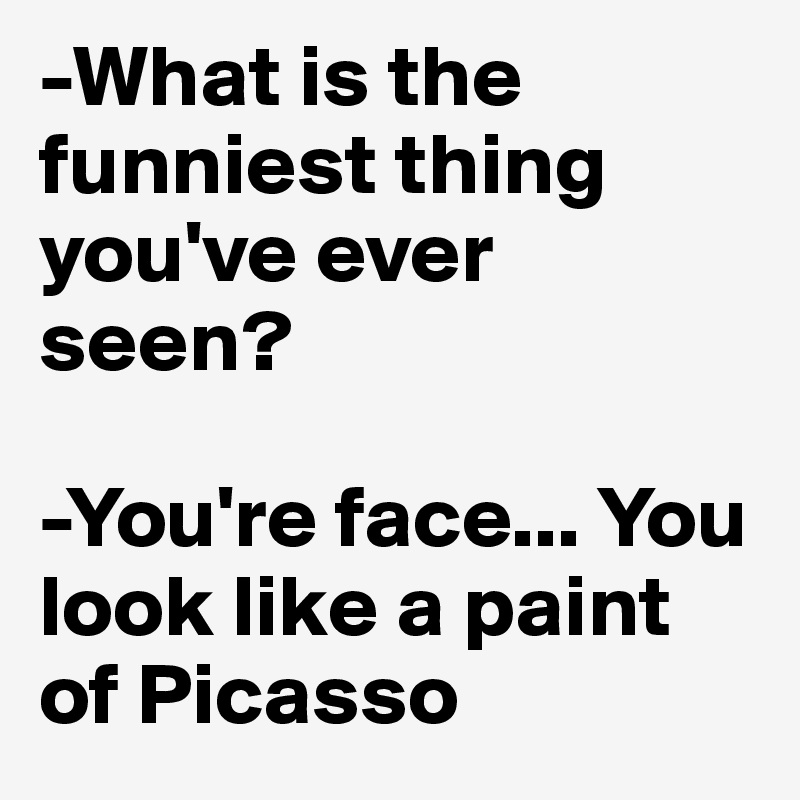 -What is the funniest thing you've ever seen?

-You're face... You look like a paint of Picasso