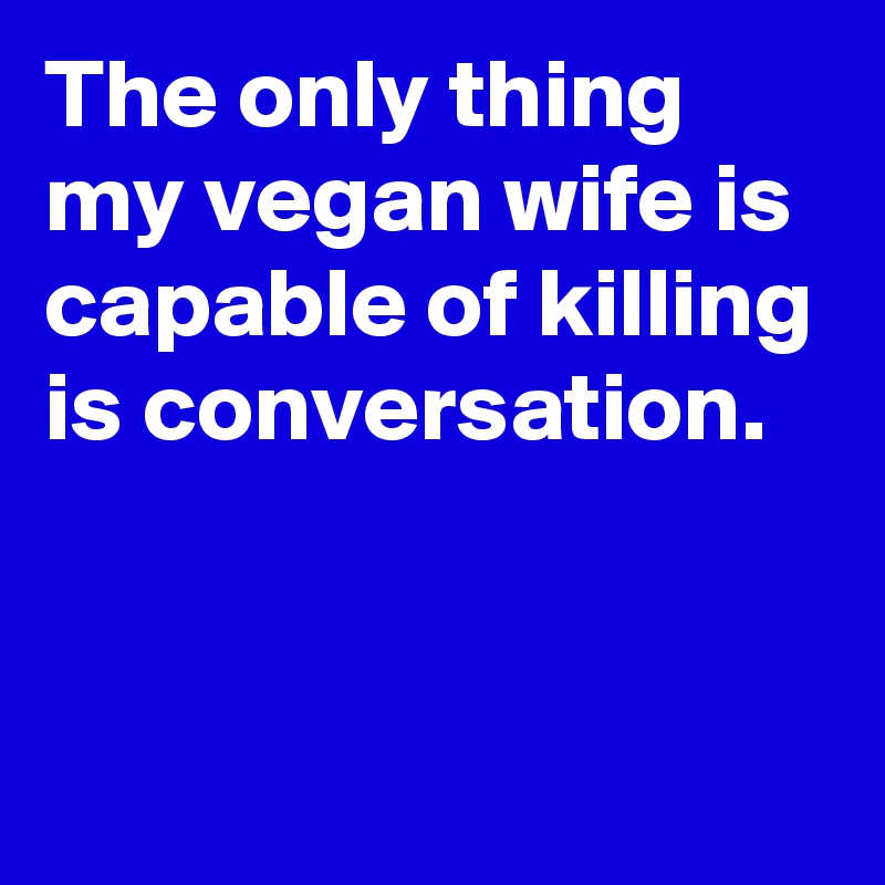 The only thing my vegan wife is capable of killing is conversation.



