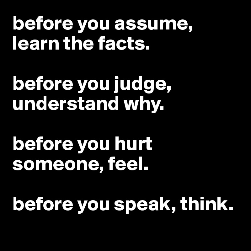 before you assume,
learn the facts.

before you judge, understand why.

before you hurt someone, feel.

before you speak, think.
