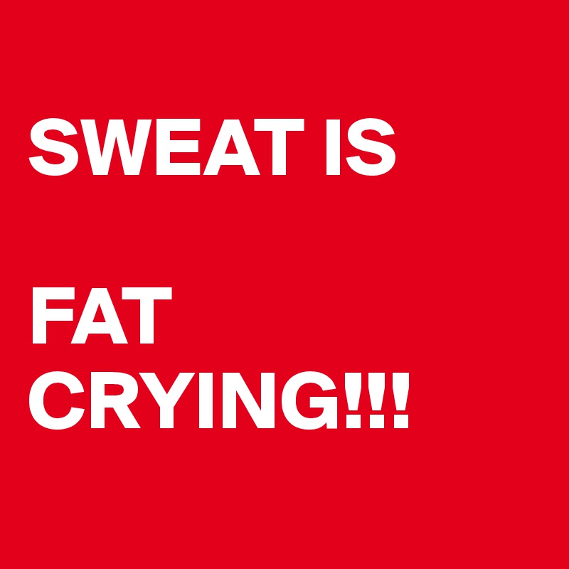 
SWEAT IS

FAT CRYING!!! 
