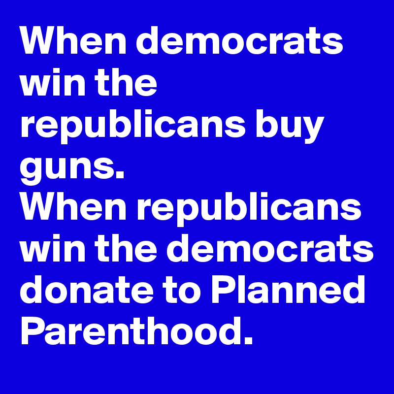 When democrats win the republicans buy guns.
When republicans win the democrats donate to Planned Parenthood.