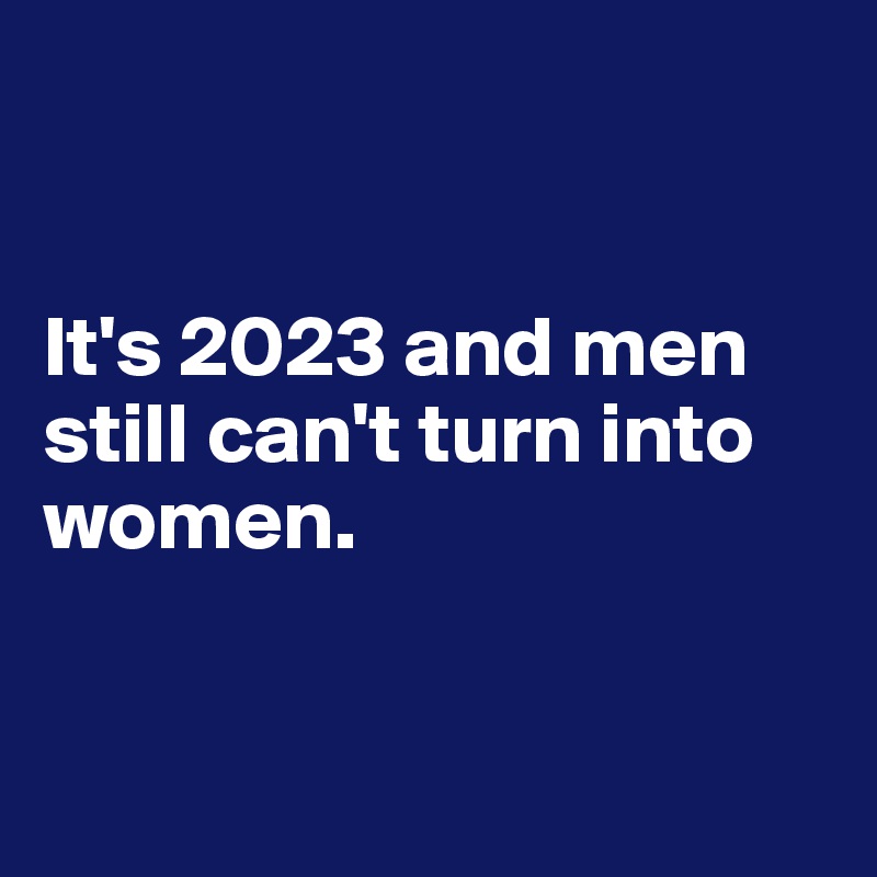 


It's 2023 and men still can't turn into women.


