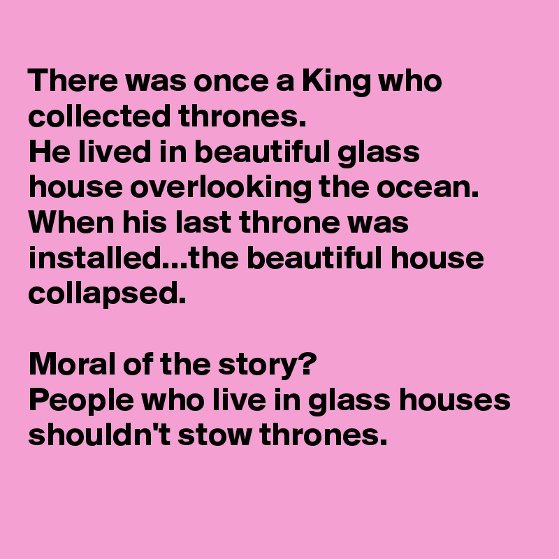
There was once a King who collected thrones. 
He lived in beautiful glass house overlooking the ocean.
When his last throne was installed...the beautiful house collapsed. 

Moral of the story?
People who live in glass houses shouldn't stow thrones. 

