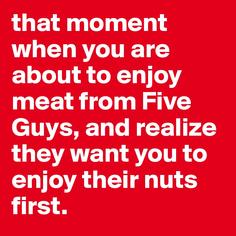 that moment when you are about to enjoy meat from Five Guys, and realize they want you to enjoy their nuts first. 