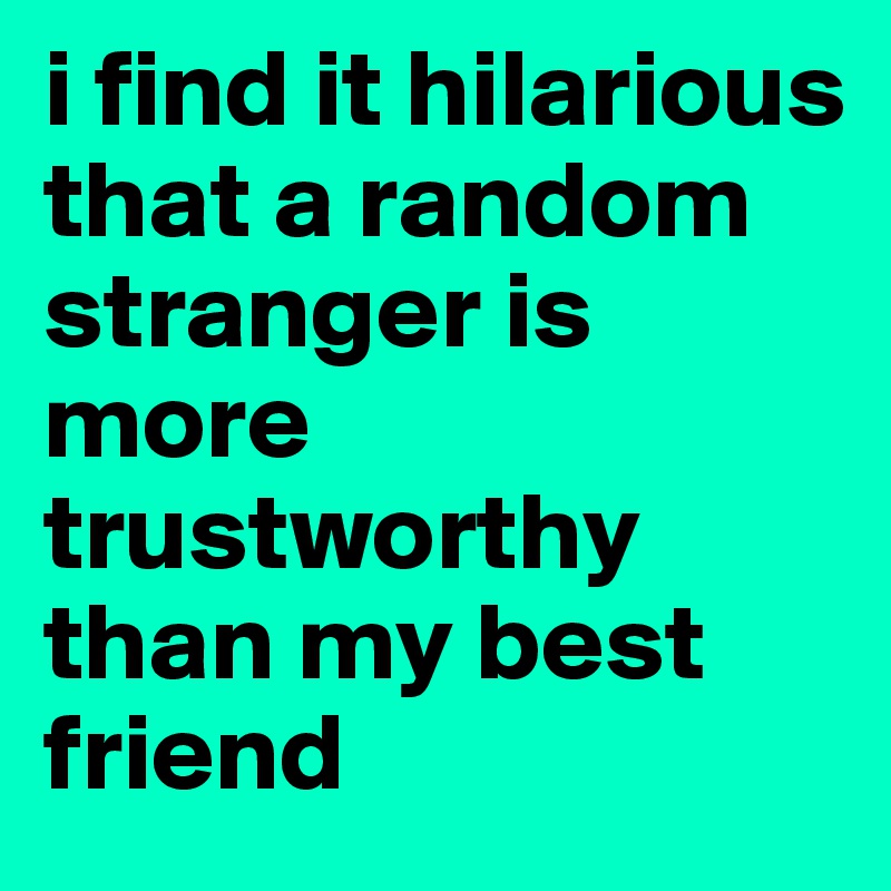 i find it hilarious that a random stranger is more trustworthy than my best friend 