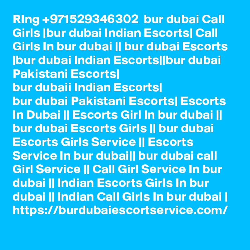 RIng +971529346302  bur dubai Call Girls |bur dubai Indian Escorts| Call Girls In bur dubai || bur dubai Escorts |bur dubai Indian Escorts||bur dubai Pakistani Escorts|
bur dubaii Indian Escorts|
bur dubai Pakistani Escorts| Escorts In Dubai || Escorts Girl In bur dubai || bur dubai Escorts Girls || bur dubai Escorts Girls Service || Escorts Service In bur dubai|| bur dubai call Girl Service || Call Girl Service In bur dubai || Indian Escorts Girls In bur dubai || Indian Call Girls In bur dubai |
https://burdubaiescortservice.com/