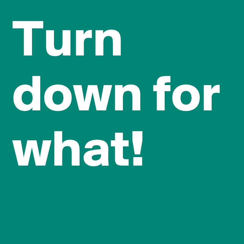 Turn down for what!