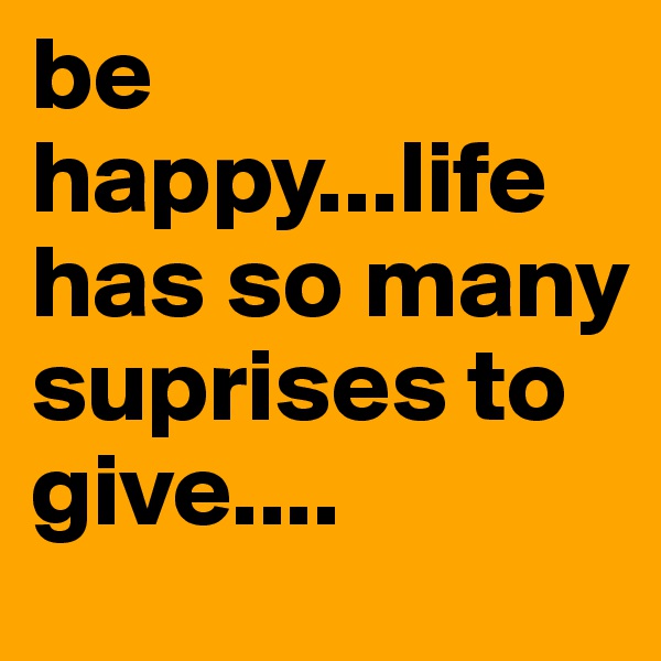 be happy...life has so many suprises to give....