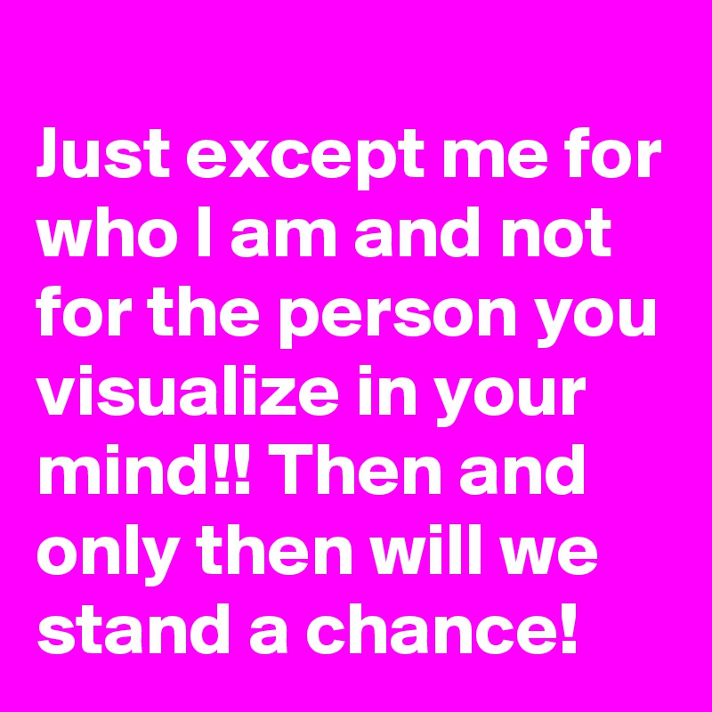 
Just except me for who I am and not for the person you visualize in your mind!! Then and only then will we stand a chance!