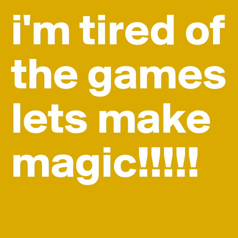 i'm tired of the games lets make magic!!!!!