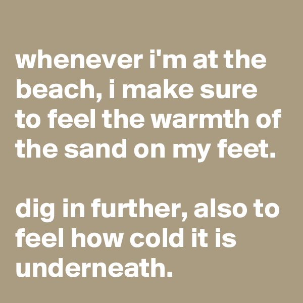 
whenever i'm at the beach, i make sure to feel the warmth of the sand on my feet.

dig in further, also to feel how cold it is underneath.