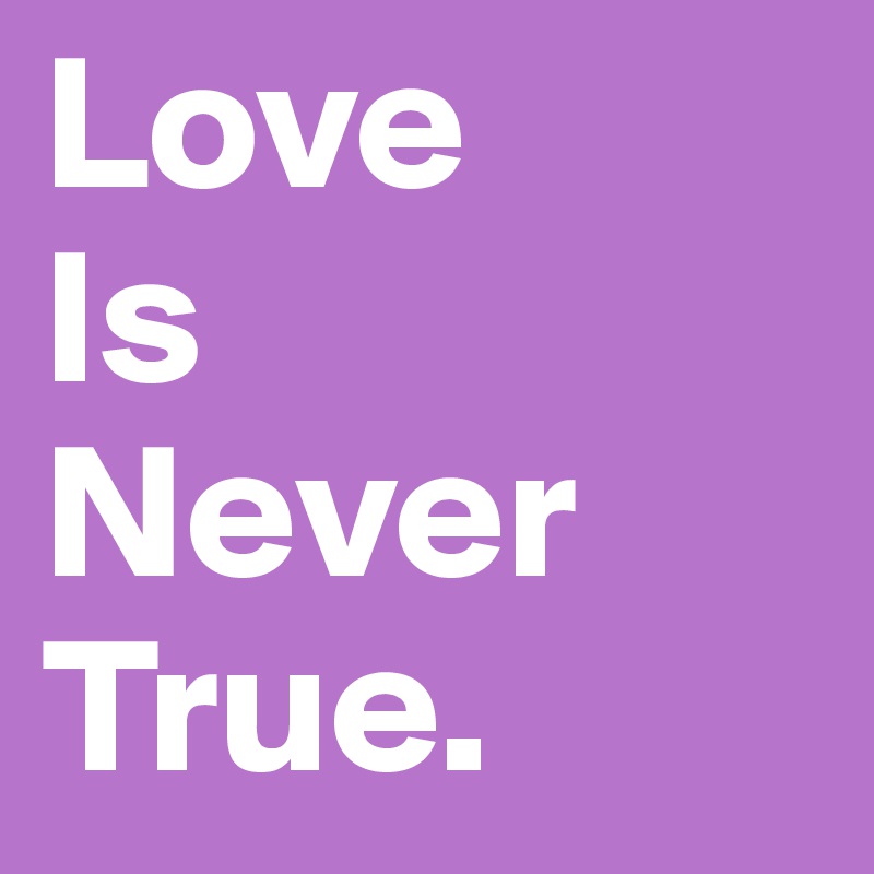 Love 
Is 
Never 
True.