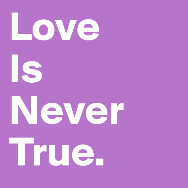 Love 
Is 
Never 
True.