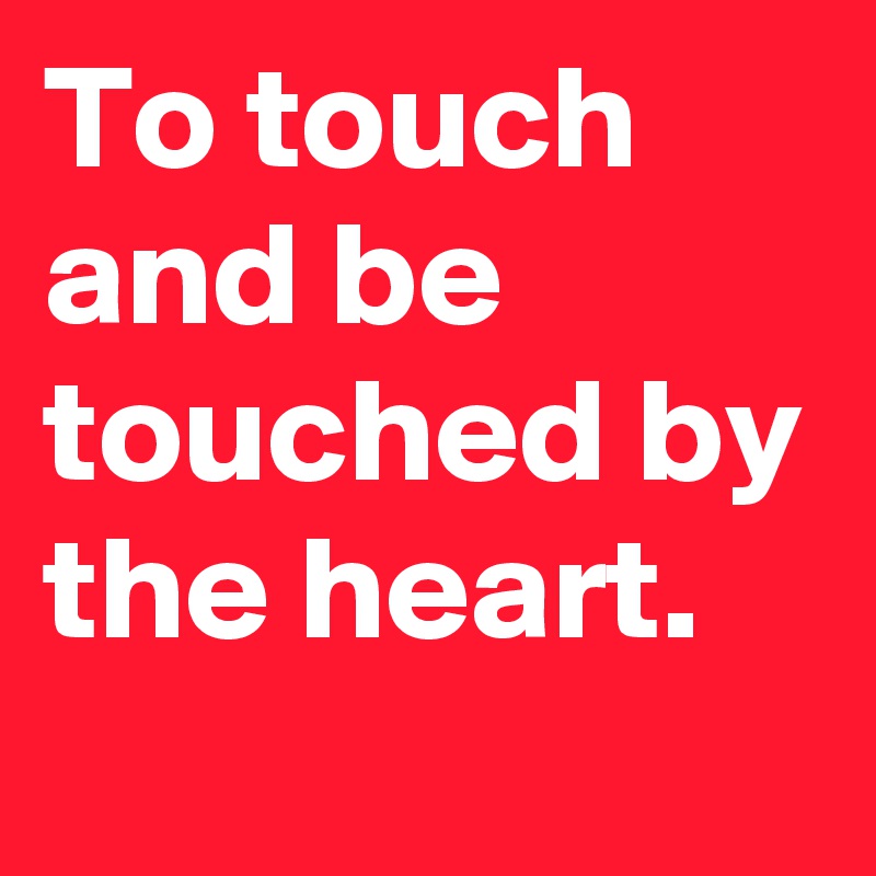 To touch and be touched by the heart.