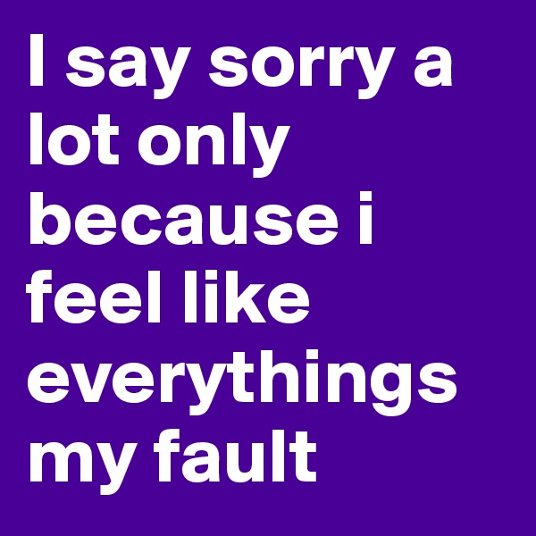 I say sorry a lot only because i feel like everythings my fault 
