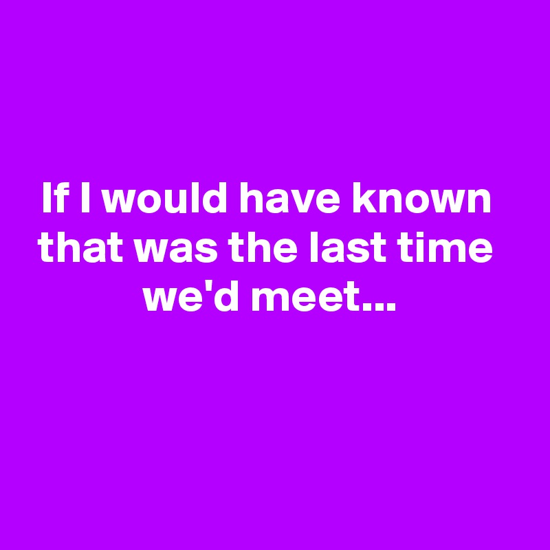 


If I would have known 
that was the last time 
we'd meet...



