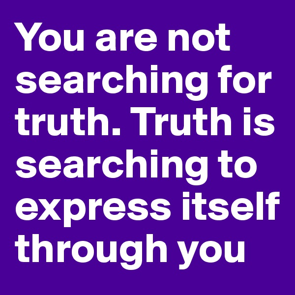 You are not searching for truth. Truth is searching to express itself through you