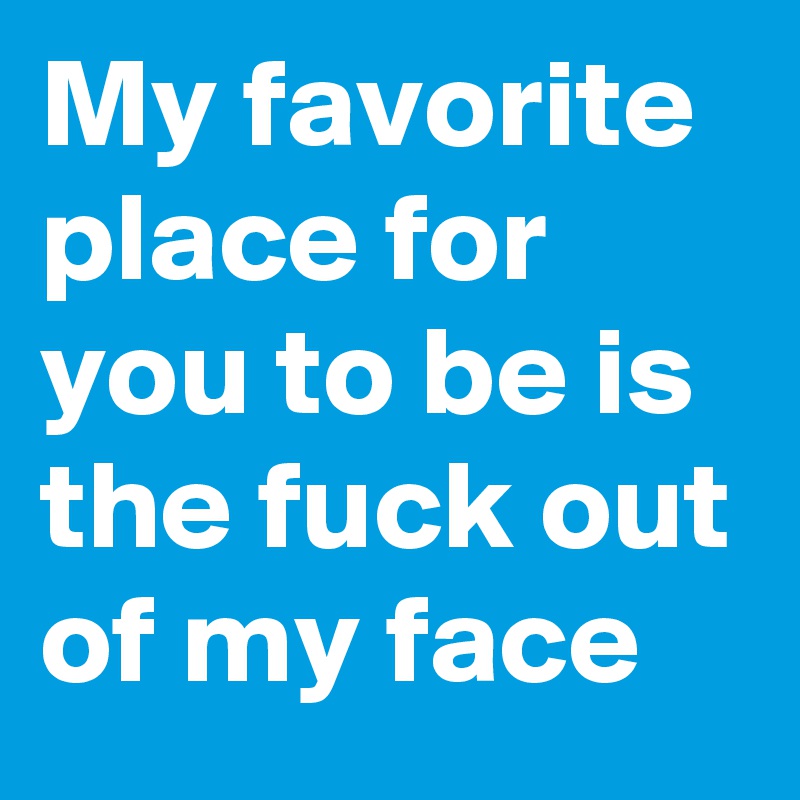My favorite place for you to be is the fuck out of my face
