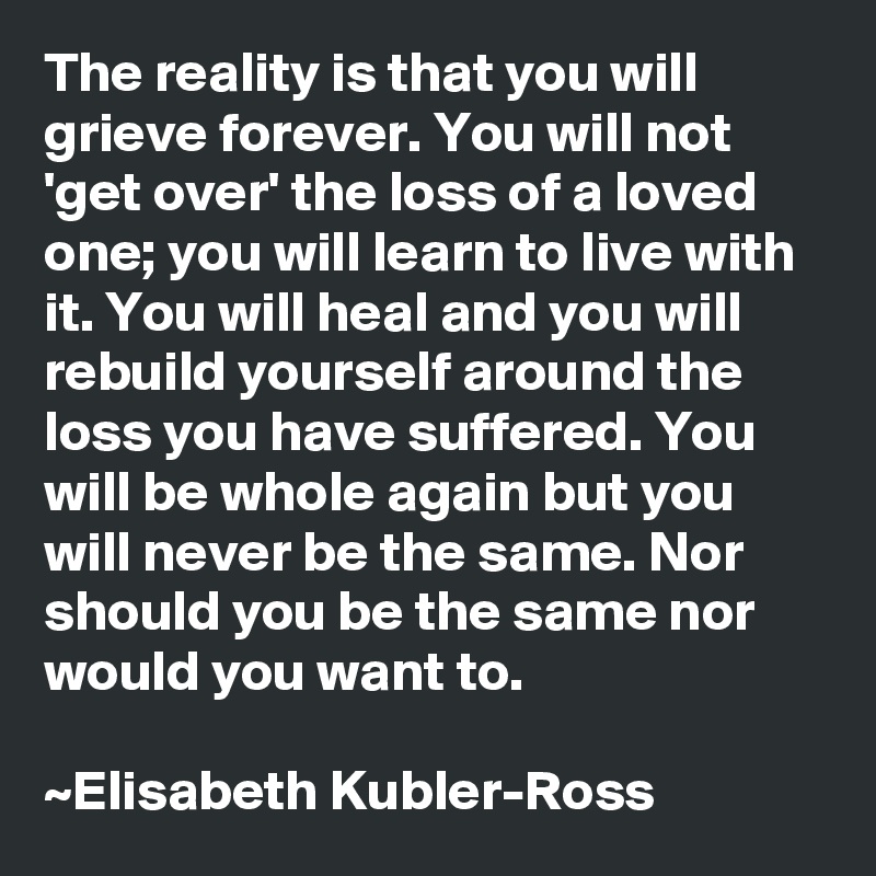 The reality is that you will grieve forever. You will not 'get over' the loss of a loved one; you will learn to live with it. You will heal and you will rebuild yourself around the loss you have suffered. You will be whole again but you will never be the same. Nor should you be the same nor would you want to.

~Elisabeth Kubler-Ross