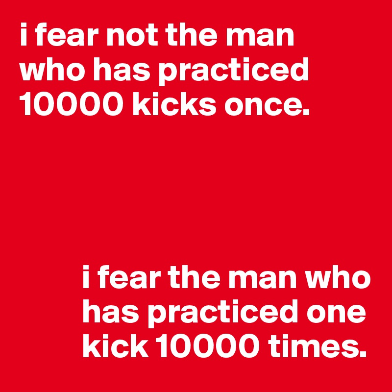 i fear not the man 
who has practiced 10000 kicks once.




         i fear the man who     
         has practiced one 
         kick 10000 times.    