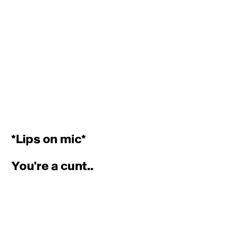 








*Lips on mic*

You're a cunt..


