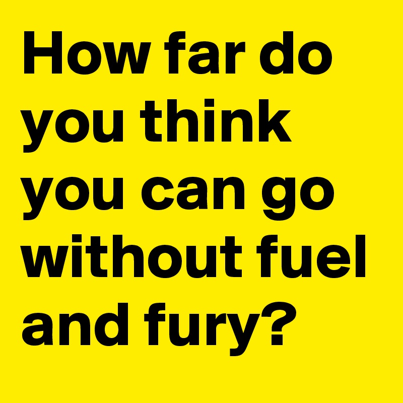 How far do you think you can go without fuel and fury? 