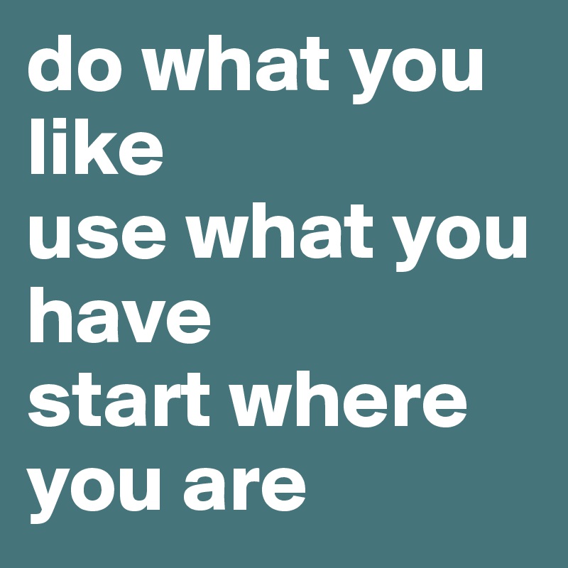 do what you like 
use what you have 
start where you are