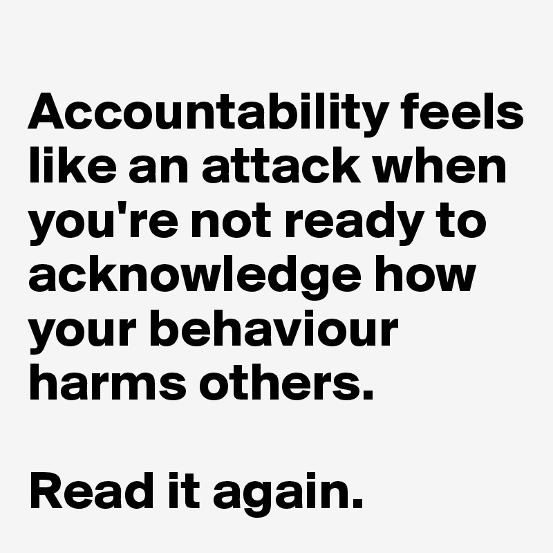 
Accountability feels like an attack when you're not ready to acknowledge how your behaviour harms others.

Read it again. 