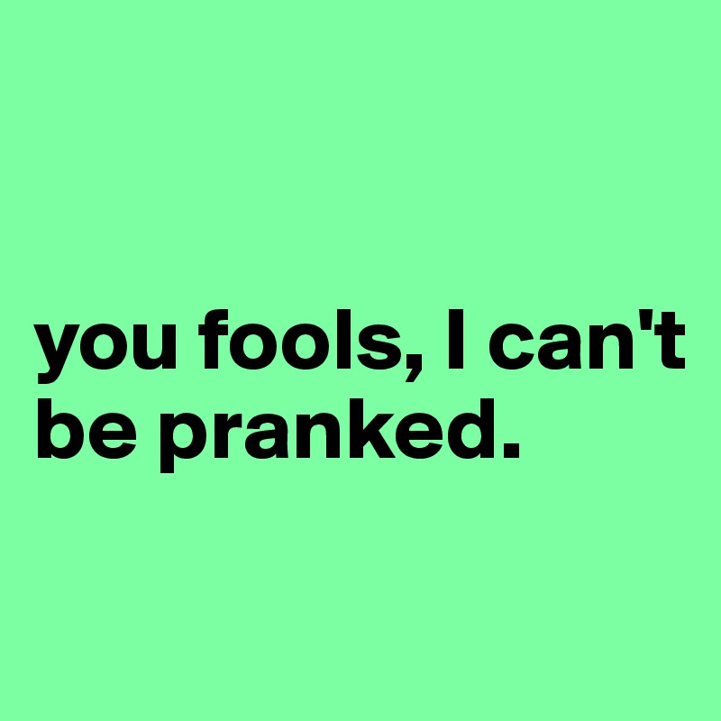 


you fools, I can't be pranked.

