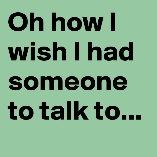 Oh how I wish I had someone to talk to...
