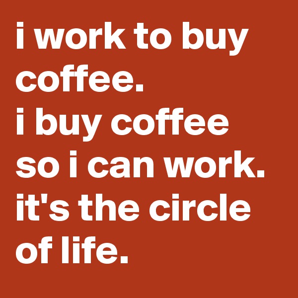i work to buy coffee. 
i buy coffee so i can work. 
it's the circle of life.