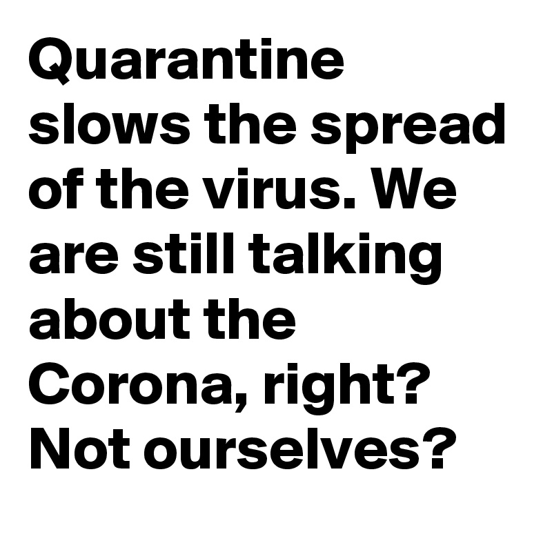 Quarantine slows the spread of the virus. We are still talking about the Corona, right? Not ourselves?